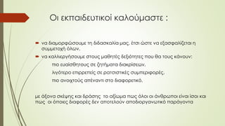 Οι εκπαιδευτικοί καλούμαστε :
 να διαμορφώσουμε τη διδασκαλία μας, έτσι ώστε να εξασφαλίζεται η
συμμετοχή όλων,
 να καλλιεργήσουμε στους μαθητές δεξιότητες που θα τους κάνουν:
πιο ευαίσθητους σε ζητήματα διακρίσεων,
λιγότερο επιρρεπείς σε ρατσιστικές συμπεριφορές,
πιο ανοιχτούς απέναντι στο διαφορετικό,
με άξονα σκέψης και δράσης το αξίωμα πως όλοι οι άνθρωποι είναι ίσοι και
πως οι όποιες διαφορές δεν αποτελούν αποδιοργανωτικό παράγοντα
 