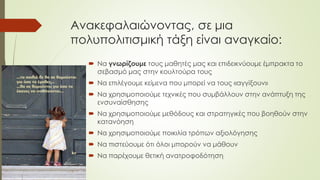 Ανακεφαλαιώνοντας, σε μια
πολυπολιτισμική τάξη είναι αναγκαίο:
 Να γνωρίζουμε τους μαθητές μας και επιδεικνύουμε έμπρακτα το
σεβασμό μας στην κουλτούρα τους
 Να επιλέγουμε κείμενα που μπορεί να τους «αγγίξουν»
 Να χρησιμοποιούμε τεχνικές που συμβάλλουν στην ανάπτυξη της
ενσυναίσθησης
 Να χρησιμοποιούμε μεθόδους και στρατηγικές που βοηθούν στην
κατανόηση
 Να χρησιμοποιούμε ποικιλία τρόπων αξιολόγησης
 Να πιστεύουμε ότι όλοι μπορούν να μάθουν
 Να παρέχουμε θετική ανατροφοδότηση
 