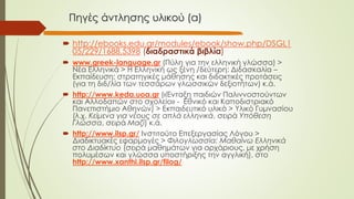 Πηγές άντλησης υλικού (α)
 http://ebooks.edu.gr/modules/ebook/show.php/DSGL1
05/229/1688,5398 (διαδραστικά βιβλία)
 www.greek-language.gr (Πύλη για την ελληνική γλώσσα) >
Νέα Ελληνικά > Η Ελληνική ως ξένη /δεύτερη: Διδασκαλία –
Εκπαίδευση: στρατηγικές μάθησης και διδακτικές προτάσεις
(για τη διδ/λία των τεσσάρων γλωσσικών δεξιοτήτων) κ.ά.
 http://www.keda.uoa.gr («Ένταξη παιδιών Παλιννοστούντων
και Αλλοδαπών στο σχολείο» - Εθνικό και Καποδιστριακό
Πανεπιστήμιο Αθηνών) > Εκπαιδευτικό υλικό > Υλικό Γυμνασίου
(λ.χ. Κείμενα για νέους σε απλά ελληνικά, σειρά Υπόθεση
Γλώσσα, σειρά Μαζί) κ.ά.
 http://www.ilsp.gr/ Ινστιτούτο Επεξεργασίας Λόγου >
Διαδικτυακές εφαρμογές > Φιλογλωσσία: Μαθαίνω Ελληνικά
στο Διαδίκτυο (σειρά μαθημάτων για αρχάριους, με χρήση
πολυμέσων και γλώσσα υποστήριξης την αγγλική), στο
http://www.xanthi.ilsp.gr/filog/
 