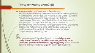 Πηγές άντλησης υλικού (β)
 www.museduc.gr (Πρόγραμμα Εκπαίδευσης
Μουσουλμανοπαίδων) > Εκπαιδευτικό υλικό > Υλικό Γυμνασίου
> Εκπαιδευτικό υλικό > Σχολικό > Βιβλία /υλικά για το Γυμνάσιο:
Γλώσσα (προσαρμόζει το περιεχόμενο των βιβλίων
Νεοελληνικής Γλώσσας του ΟΕΔΒ) //Ασκήσεις Γραμματικής
//Λογοτεχνία //Ιστορία κ.ά. Επίσης, στον σύνδεσμο
Υποστηρικτικό υλικό εντοπίζει κανείς χρήσιμο υλικό: Τρίγλωσσο
Ορολογικό Λεξικό (πάνω από 6.000 όρους για όλα τα
μαθήματα του Γυμνασίου), Λεξικό Ελληνικής ως ξένης,
Γραμματική της Ελληνικής κ.ά.
 Το πιο πάνω υλικό είναι βοηθητικό για τη σύνδεση των
μαθημάτων Ελληνικής σε αλλόγλωσσους μαθητές με τα
υπόλοιπα γνωστικά αντικείμενα της τάξης τους, κάτι στο οποίο
κρίνεται σκόπιμο να δοθεί έμφαση για τη φετινή χρονιά.
 