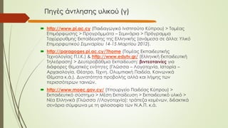 Πηγές άντλησης υλικού (γ)
 http://www.pi.ac.cy (Παιδαγωγικό Ινστιτούτο Κύπρου) > Τομέας
Επιμόρφωσης > Προγράμματα – Σεμινάρια > Πρόγραμμα
Ταχύρρυθμης Εκπαίδευσης της Ελληνικής (ανάμεσα σε άλλα: Υλικό
Επιμορφωτικού Σεμιναρίου 14-15 Μαρτίου 2012).
 http://paragoges.pi.ac.cy/?home (Τομέας Εκπαιδευτικής
Τεχνολογίας Π.Ι.Κ.) & http://www.edutv.gr/ (Ελληνική Εκπαιδευτική
Τηλεόραση) > Δευτεροβάθμια Εκπαίδευση: βιντεοταινίες για
διάφορες θεματικές ενότητες (Γλώσσα – Λογοτεχνία, Ιστορία –
Αρχαιολογία, Θέατρο, Τέχνη, Ολυμπιακή Παιδεία, Κοινωνικά
Θέματα κ.ά.). Δυνατότητα προβολής αλλά και λήψης των
περισσότερων ταινιών.
 http://www.moec.gov.cy/ (Υπουργείο Παιδείας Κύπρου) >
Εκπαιδευτικό σύστημα > Μέση Εκπαίδευση > Εκπαιδευτικό υλικό >
Νέα Ελληνικά (Γλώσσα //Λογοτεχνία): τράπεζα κειμένων, διδακτικά
σενάρια σύμφωνα με τη φιλοσοφία των Ν.Α.Π. κ.ά.
 