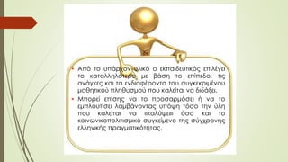  Από το υπάρχον υλικό ο εκπαιδευτικός επιλέγει
το καταλληλότερο με βάση το επίπεδο, τις
ανάγκες και τα ενδιαφέροντα του συγκεκριμένου
μαθητικού πληθυσμού που καλείται να διδάξει.
 Μπορεί επίσης να το προσαρμόσει ή να το
εμπλουτίσει λαμβάνοντας υπόψη τόσο την ύλη
που καλείται να «καλύψει» όσο και το
κοινωνικοπολιτισμικό συγκείμενο της σύγχρονης
ελληνικής πραγματικότητας.
 