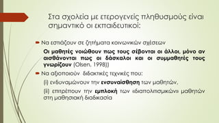 Στα σχολεία με ετερογενείς πληθυσμούς είναι
σημαντικό οι εκπαιδευτικοί:
 Να εστιάζουν σε ζητήματα κοινωνικών σχέσεων
Οι μαθητές νοιώθουν πως τους σέβονται οι άλλοι, μόνο αν
αισθάνονται πως οι δάσκαλοι και οι συμμαθητές τους
γνωρίζουν (Olsen, 1998))
 Να αξιοποιούν διδακτικές τεχνικές που:
(i) ενδυναμώνουν την ενσυναίσθηση των μαθητών,
(ii) επιτρέπουν την εμπλοκή των «διαπολιτισμικών» μαθητών
στη μαθησιακή διαδικασία
 