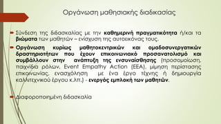 Οργάνωση μαθησιακής διαδικασίας
 Σύνδεση της διδασκαλίας με την καθημερινή πραγματικότητα ή/και τα
βιώματα των μαθητών – ενίσχυση της αυτοεικόνας τους.
 Οργάνωση κυρίως μαθητοκεντρικών και ομαδοσυνεργατικών
δραστηριοτήτων που έχουν επικοινωνιακό προσανατολισμό και
συμβάλλουν στην ανάπτυξη της ενσυναίσθησης (προσομοίωση,
παιχνίδια ρόλων, Event Empathy Action (EEA), μίμηση περίστασης
επικοινωνίας, ενασχόληση με ένα έργο τέχνης ή δημιουργία
καλλιτεχνικού έργου κ.λπ.) - ενεργός εμπλοκή των μαθητών.
 Διαφοροποιημένη διδασκαλία
 