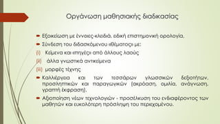 Οργάνωση μαθησιακής διαδικασίας
 Εξοικείωση με έννοιες-κλειδιά, ειδική επιστημονική ορολογία,
 Σύνδεση του διδασκόμενου «θέματος» με:
(i) Κείμενα και «πηγές» από άλλους λαούς
(ii) άλλα γνωστικά αντικείμενα
(iii) μορφές τέχνης
 Καλλιέργεια και των τεσσάρων γλωσσικών δεξιοτήτων,
προσληπτικών και παραγωγικών (ακρόαση, ομιλία, ανάγνωση,
γραπτή έκφραση).
 Αξιοποίηση νέων τεχνολογιών - προσέλκυση του ενδιαφέροντος των
μαθητών και ευκολότερη πρόσληψη του περιεχομένου.
 