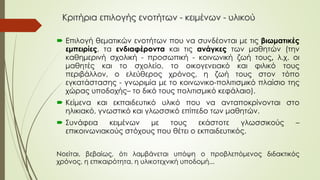 Κριτήρια επιλογής ενοτήτων - κειμένων - υλικού
 Επιλογή θεματικών ενοτήτων που να συνδέονται με τις βιωματικές
εμπειρίες, τα ενδιαφέροντα και τις ανάγκες των μαθητών (την
καθημερινή σχολική - προσωπική - κοινωνική ζωή τους, λ.χ. οι
μαθητές και το σχολείο, το οικογενειακό και φιλικό τους
περιβάλλον, ο ελεύθερος χρόνος, η ζωή τους στον τόπο
εγκατάστασης - γνωριμία με το κοινωνικο-πολιτισμικό πλαίσιο της
χώρας υποδοχής– το δικό τους πολιτισμικό κεφάλαιο).
 Κείμενα και εκπαιδευτικό υλικό που να ανταποκρίνονται στο
ηλικιακό, γνωστικό και γλωσσικό επίπεδο των μαθητών.
 Συνάφεια κειμένων με τους εκάστοτε γλωσσικούς –
επικοινωνιακούς στόχους που θέτει ο εκπαιδευτικός.
Νοείται, βεβαίως, ότι λαμβάνεται υπόψη ο προβλεπόμενος διδακτικός
χρόνος, η επικαιρότητα, η υλικοτεχνική υποδομή...
 