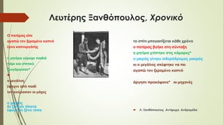 Λευτέρης Ξανθόπουλος, Χρονικό
Ο πατέρας είπε
αγαπώ τον ξεραμένο καπνό
έγινε καπνεργάτης
η μητέρα γύρεψε παιδιά
ταίρι και σπιτικό
ζευγάρωσαν*

ο μεγάλος
έψαχνε από παιδί
τον κούρασαν οι μάχες
ο μικρός
δε ζήτησε τίποτα
έφυγε σε ξένο τόπο
το σπίτι μπογιατίζεται κάθε χρόνο
ο πατέρας βγήκε στη σύνταξη
η μητέρα χτίστηκε στις κάμαρες*
ο μικρός γίνηκε σιδερόδρομος μακρύς
κι ο μεγάλος σκέφτηκε να πει
αγαπώ τον ξεραμένο καπνό
άργησε προκόψανε* οι μηχανές
 Λ. Ξανθόπουλος, Αντίψυχα, Ανδρομέδα
 