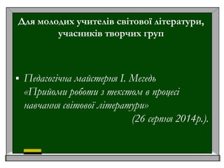 Для молодих учителів світової літератури,
учасників творчих груп
 Педагогічна майстерня І. Мегедь
«Прийоми роботи з текстом в процесі
навчання світової літератури»
(26 серпня 2014р.).
 