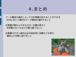 4.まとめ
データ構造の選択によっては計算量を抑えることができる
状況に応じて適切なデータ構造を選択すること
計算量が跳ね上がるものは一定量を超すと
突然動かなくなるので極力避けること
計算量が大きい場合は必ず設計時に見積もりを取り、
運用上の注意に挙げること
 