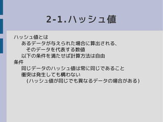 2-1.ハッシュ値
ハッシュ値とは
あるデータが与えられた場合に算出される、
そのデータを代表する数値
以下の条件を満たせば計算方法は自由
条件
同じデータのハッシュ値は常に同じであること
衝突は発生しても構わない
(ハッシュ値が同じでも異なるデータの場合がある)
 