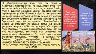 Η πλουτοπαραγωγική πηγή, από την οποία ο
πληθυσμός προσποριζόταν το μεγαλύτερο όγκο των
καταναλωτικών αγαθών και το κράτος τα κύρια έσοδα,
ήταν η αγροτική οικονομία γενικά. Τεράστια κρατικά
αγροκτήματα, μεγάλα ιδιωτικά κτήματα, εκκλησιαστικά
και μοναστηριακά κτήματα υπήρχαν σε όλη την έκταση
του βυζαντινού κράτους με βασικές καλλιέργειες τα
δημητριακά, την ελιά, τα αμπέλια. Εξακολουθούσαν
βέβαια να υπάρχουν σε μεγάλο βαθμό και μικροί
γεωργικοί κλήροι ελεύθερων γεωργών. Οι πάροικοι
ήταν ελεύθεροι γεωργοί προσκολλημένοι όμως στη γη
που καλλιεργούσαν, την οποία δεν μπορούσαν να
εγκαταλείψουν. Αποτελούσαν όχι μικρό ποσοστό του
αγροτικού πληθυσμού. Αντίθετα, ο αριθμός των
δούλων, εξαρχής περιορισμένος στο Βυζάντιο,
μειώνεται διαρκώς με την πάροδο του χρόνου.
(Αικ. Χριστοφιλοπούλου, Βυζαντινή Ιστορία, τόμος Α,
σελ. 358)
Ποιοι είχαν
στην κατοχή
τους τα μεγάλα
κτήματα στο
Βυζάντιο και τι
καλλιεργούσαν
σε αυτά;
Τι ήταν οι
πάροικοι; Σε τι
διέφεραν από
τους
ελεύθερους
γεωργούς;
 