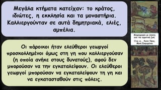 Μεγάλα κτήματα κατείχαν: το κράτος,
ιδιώτες, η εκκλησία και τα μοναστήρια.
Καλλιεργούνταν σε αυτά δημητριακά, ελιές,
αμπέλια.
Οι πάροικοι ήταν ελεύθεροι γεωργοί
προσκολλημένοι όμως στη γη που καλλιεργούσαν
(η οποία ανήκε στους δυνατούς), αφού δεν
μπορούσαν να την εγκαταλείψουν. Οι ελεύθεροι
γεωργοί μπορούσαν να εγκαταλείψουν τη γη και
να εγκατασταθούν στις πόλεις.
Mικρογραφία με σκηνές
από την αγροτική ζωή.
11ος αι., Άγιον Όρος,
Μονή Εσφιγμένου
 