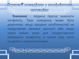 Уникання - людина прагне уникнути
конфлікту. Така поведінка може бути
доречною, якщо предмет розбіжностей не
представляє великої цінності або якщо
зараз немає умов для продуктивного
вирішення конфлікту, а також тоді, коли
конфлікт є нереалістичним.
 