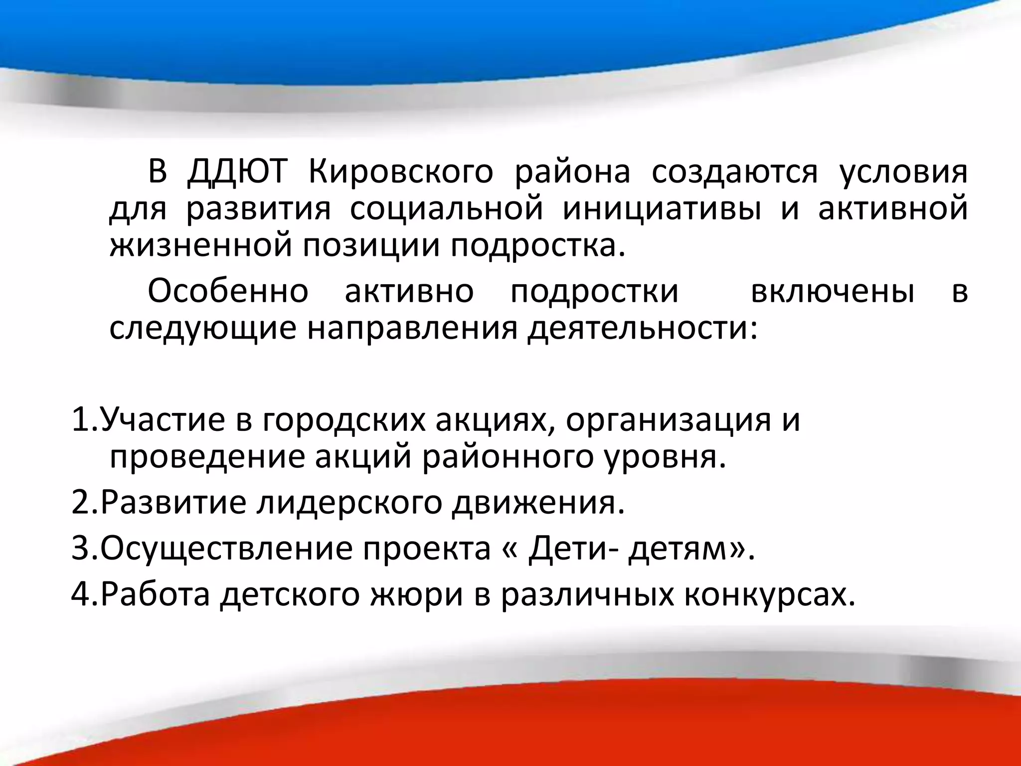 В ДДЮТ Кировского района создаются условия
для развития социальной инициативы и активной
жизненной позиции подростка.
Особенно активно подростки включены в
следующие направления деятельности:
1.Участие в городских акциях, организация и
проведение акций районного уровня.
2.Развитие лидерского движения.
3.Осуществление проекта « Дети- детям».
4.Работа детского жюри в различных конкурсах.