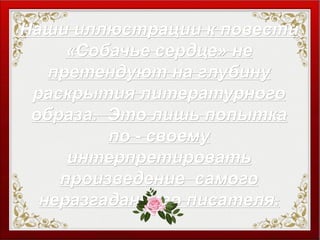 Наши иллюстрации к повестиНаши иллюстрации к повести
«Собачье сердце» не«Собачье сердце» не
претендуют на глубинупретендуют на глубину
раскрытия литературногораскрытия литературного
образа. Это лишь попыткаобраза. Это лишь попытка
по - своемупо - своему
интерпретироватьинтерпретировать
произведение самогопроизведение самого
неразгаданного писателя.неразгаданного писателя.
 