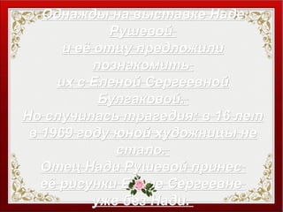 Однажды на выставке НадеОднажды на выставке Наде
РушевойРушевой
и её отцу предложилии её отцу предложили
познакомитьпознакомить
их с Еленой Сергеевнойих с Еленой Сергеевной
Булгаковой.Булгаковой.
Но случилась трагедия: в 16 летНо случилась трагедия: в 16 лет
в 1969 году юной художницы нев 1969 году юной художницы не
стало.стало.
Отец Нади Рушевой принесОтец Нади Рушевой принес
её рисунки Елене Сергеевнееё рисунки Елене Сергеевне
уже без Нади.уже без Нади.
 