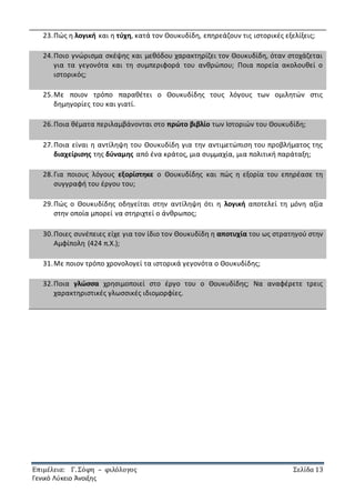 Επιμέλεια: Γ. Σόφη – φιλόλογος Σελίδα 13
Γενικό Λύκειο Άνοιξης
23.Πώς η λογική και η τύχη, κατά τον Θουκυδίδη, επηρεάζουν τις ιστορικές εξελίξεις;
24.Ποιο γνώρισμα σκέψης και μεθόδου χαρακτηρίζει τον Θουκυδίδη, όταν στοχάζεται
για τα γεγονότα και τη συμπεριφορά του ανθρώπου; Ποια πορεία ακολουθεί ο
ιστορικός;
25.Με ποιον τρόπο παραθέτει ο Θουκυδίδης τους λόγους των ομιλητών στις
δημηγορίες του και γιατί.
26.Ποια θέματα περιλαμβάνονται στο πρώτο βιβλίο των Ιστοριών του Θουκυδίδη;
27.Ποια είναι η αντίληψη του Θουκυδίδη για την αντιμετώπιση του προβλήματος της
διαχείρισης της δύναμης από ένα κράτος, μια συμμαχία, μια πολιτική παράταξη;
28.Για ποιους λόγους εξορίστηκε ο Θουκυδίδης και πώς η εξορία του επηρέασε τη
συγγραφή του έργου του;
29.Πώς ο Θουκυδίδης οδηγείται στην αντίληψη ότι η λογική αποτελεί τη μόνη αξία
στην οποία μπορεί να στηριχτεί ο άνθρωπος;
30.Ποιες συνέπειες είχε για τον ίδιο τον Θουκυδίδη η αποτυχία του ως στρατηγού στην
Αμφίπολη (424 π.Χ.);
31.Με ποιον τρόπο χρονολογεί τα ιστορικά γεγονότα ο Θουκυδίδης;
32.Ποια γλώσσα χρησιμοποιεί στο έργο του ο Θουκυδίδης; Να αναφέρετε τρεις
χαρακτηριστικές γλωσσικές ιδιομορφίες.
 