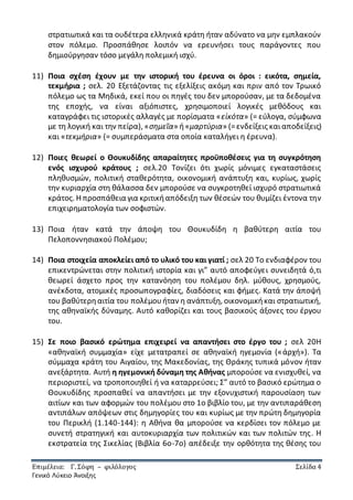 Επιμέλεια: Γ. Σόφη – φιλόλογος Σελίδα 4
Γενικό Λύκειο Άνοιξης
στρατιωτικά και τα ουδέτερα ελληνικά κράτη ήταν αδύνατο να μην εμπλακούν
στον πόλεμο. Προσπάθησε λοιπόν να ερευνήσει τους παράγοντες που
δημιούργησαν τόσο μεγάλη πολεμική ισχύ.
11) Ποια σχέση έχουν με την ιστορική του έρευνα οι όροι : εικότα, σημεία,
τεκμήρια ; σελ. 20 Εξετάζοντας τις εξελίξεις ακόμη και πριν από τον Τρωικό
πόλεμο ως τα Μηδικά, εκεί που οι πηγές του δεν μπορούσαν, με τα δεδομένα
της εποχής, να είναι αξιόπιστες, χρησιμοποιεί λογικές μεθόδους και
καταγράφει τις ιστορικές αλλαγές με πορίσματα «εἰκότα» (= εύλογα, σύμφωνα
με τη λογική και την πείρα), «σημεῖα» ή«μαρτύρια» (=ενδείξεις καιαποδείξεις)
και «τεκμήρια» (= συμπεράσματα στα οποία καταλήγει η έρευνα).
12) Ποιες θεωρεί ο Θουκυδίδης απαραίτητες προϋποθέσεις για τη συγκρότηση
ενός ισχυρού κράτους ; σελ.20 Τονίζει ότι χωρίς μόνιμες εγκαταστάσεις
πληθυσμών, πολιτική σταθερότητα, οικονομική ανάπτυξη και, κυρίως, χωρίς
την κυριαρχία στη θάλασσα δεν μπορούσε να συγκροτηθεί ισχυρό στρατιωτικά
κράτος. Η προσπάθεια για κριτικήαπόδειξη των θέσεών του θυμίζει έντονα την
επιχειρηματολογία των σοφιστών.
13) Ποια ήταν κατά την άποψη του Θουκυδίδη η βαθύτερη αιτία του
Πελοποννησιακού Πολέμου;
14) Ποια στοιχεία αποκλείει από το υλικό του και γιατί ; σελ 20 Το ενδιαφέρον του
επικεντρώνεται στην πολιτική ιστορία και γι” αυτό αποφεύγει συνειδητά ό,τι
θεωρεί άσχετο προς την κατανόηση του πολέμου δηλ. μύθους, χρησμούς,
ανέκδοτα, ατομικές προσωπογραφίες, διαδόσεις και φήμες. Κατά την άποψή
του βαθύτερηαιτία του πολέμουήταν η ανάπτυξη, οικονομικήκαι στρατιωτική,
της αθηναϊκής δύναμης. Αυτό καθορίζει και τους βασικούς άξονες του έργου
του.
15) Σε ποιο βασικό ερώτημα επιχειρεί να απαντήσει στο έργο του ; σελ 20Η
«αθηναϊκή συμμαχία» είχε μετατραπεί σε αθηναϊκή ηγεμονία («ἀρχή»). Τα
σύμμαχα κράτη του Αιγαίου, της Μακεδονίας, της Θράκης τυπικά μόνον ήταν
ανεξάρτητα. Αυτή η ηγεμονική δύναμη της Αθήνας μπορούσε να ενισχυθεί, να
περιοριστεί, να τροποποιηθεί ή να καταρρεύσει; Σ” αυτό το βασικό ερώτημα ο
Θουκυδίδης προσπαθεί να απαντήσει με την εξονυχιστική παρουσίαση των
αιτίων και των αφορμών του πολέμου στο 1ο βιβλίο του, με την αντιπαράθεση
αντιπάλων απόψεων στις δημηγορίες του και κυρίως με την πρώτη δημηγορία
του Περικλή (1.140-144): η Αθήνα θα μπορούσε να κερδίσει τον πόλεμο με
συνετή στρατηγική και αυτοκυριαρχία των πολιτικών και των πολιτών της. Η
εκστρατεία της Σικελίας (Βιβλία 6ο-7ο) απέδειξε την ορθότητα της θέσης του
 