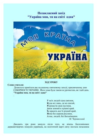Позакласний захід
"Україна моя, ти на світі одна"
ХІД УРОКУ
Слово учителя:
Дозвольте привітати вас на нашому святковому заході, присвяченому дню
СОБОРНОСТІ УКРАЇНИ. Його тема буде такою ж урочистою, як і цей день
"Україна моя, ти на світі одна"
.
У всіх людей одна святиня,
Куди не глянь, де не спитай,
Рідніша їм своя пустиня,
Аніж земний в чужині край.
Їм красить все їх рідний край.
Нема без кореня рослини,
А нас, людей, без Батьківщини.
М. Чернявський
Двадцять три роки минуло після того, як вінець багатовікових
державотворчих пошуків українців, на політичній карті світу постала незалежна
 