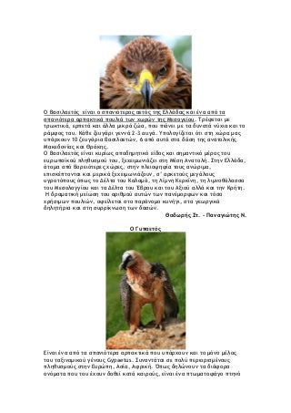 Ο Βασιλαετός είναι ο σπανιότερος αετός της Ελλάδας και ένα από τα
σπανιότερα αρπακτικά πουλιά των χωρών της Μεσογείου. Τρέφεται με
τρωκτικά, ερπετά και άλλα μικρά ζώα, που πιάνει με τα δυνατά νύχια και το
ράμφος του. Κάθε ζευγάρι γεννά 2-3 αυγά. Υπολογίζεται ότι στη χώρα μας
υπάρχουν 10 ζευγάρια βασιλαετών, 6 από αυτά στα δάση της ανατολικής
Μακεδονίας και Θράκης.
O Βασιλαετός είναι κυρίως αποδημητικό είδος και σημαντικό μέρος του
ευρωπαϊκού πληθυσμού του, ξεχειμωνιάζει στη Μέση Ανατολή. Στην Ελλάδα,
άτομα από βορειότερες χώρες, στην πλειοψηφία τους ανώριμα,
επισκέπτονται και μερικά ξεχειμωνιάζουν, σ’ αρκετούς μεγάλους
υγροτόπους όπως το Δέλτα του Καλαμά, τη Λίμνη Κερκίνη, τη λιμνοθάλασσα
του Μεσολογγίου και τα Δέλτα του Έβρου και του Αξιού αλλά και την Κρήτη.
Η δραματική μείωση του αριθμού αυτών των πανέμορφων και τόσο
χρήσιμων πουλιών, οφείλεται στο παράνομο κυνήγι, στα γεωργικά
δηλητήρια και στη συρρίκνωση των δασών.
Θοδωρής Στ. - Παναγιώτης Ν.
Ο Γυπαετός
Είναι ένα από τα σπανιότερα αρπακτικά που υπάρχουν και το μόνο μέλος
του ταξινομικού γένους Gypaetus. Συναντάται σε πολύ περιορισμένους
πληθυσμούς στην Ευρώπη, Ασία, Αφρική. Όπως δηλώνουν τα διάφορα
ονόματα που του έχουν δοθεί κατά καιρούς, είναι ένα πτωματοφάγο πτηνό
 