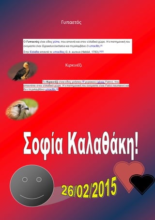 Γυπαετός
Ο Γυπαετός είναι είδος γύπα, που απαντά και στον ελλαδικό χώρο. Η επιστημονική του
ονομασία είναι Gypaetus barbatus και περιλαμβάνει 3 υποείδη.[3]
Στην Ελλάδα απαντά το υποείδος G. b. aureus (Hablizl, 1783).[ii][3]
Κιρκινέζι
Το Κιρκινέζι είναι είδος γνήσιου [2]
γερακιού (γένος Falco), που
απαντάται στον ελλαδικό χώρο. Η επιστημονική του ονομασία είναι Falco naumanni και
δεν περιλαμβάνει υποείδη.[3]
 