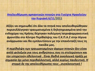 Απελευθέρωση αρπακτικών πτηνών στο Γιούχτα Ηρακλείου
την Κυριακή 6/11/2011
Αξίζει να σημειωθεί ότι όλα τα πτηνά που απελευθερώθηκαν
περισυλλέγησαν τραυματισμένα ή δηλητηριασμένα από την
ενδοχώρα της Κρήτης δέχτηκαν πολύμηνη Ιατροφαρμακευτική
φροντίδα στο Κέντρο Περίθαλψης του Ε.Κ.Π.Α.Ζ στην Αίγινα
ανάρρωσαν και θα εμπλουτίσουν με την επανένταξή τους τη
πανίδα μας.
Η περίθαλψη των τραυματισμένων άγριων πτηνών δεν είναι
απλή φιλοζωία για τους ανθρώπους που τη στελεχώνουν και
την υπηρετούν εθελοντικά . Είναι βαθιά οικολογική πράξη με
σημασία όχι μόνο περιβαλλοντική, αλλά κυρίως παιδευτική. Η
στιγμή δε της απελευθέρωσης τους ..συγκλονιστική !
 