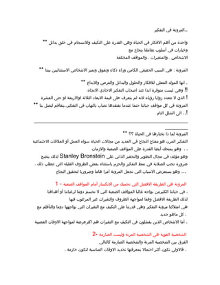 ‫التفكير‬ ‫في‬ ‫المرونة‬..
** ‫بدائل‬ ‫خلق‬ ‫في‬ ‫والنسجام‬ ‫التكيف‬ ‫على‬ ‫القدرة‬ ‫وهي‬ ‫الحياة‬ ‫في‬ ‫الفكار‬ ‫أهم‬ ‫من‬ ‫واحدة‬
‫مع‬ ‫بنجاح‬ ‫تعاملنا‬ ‫أسلوب‬ ‫في‬ ‫وخيارات‬
.. ..‫المختلفة‬ ‫والمواقف‬ ‫والمتغيرات‬ ‫الشخاص‬
** :‫بيننا‬ ‫الستثنائيين‬ ‫الشخاص‬ ‫وتميز‬ ‫وتفوق‬ ‫ذكاء‬ ‫وراء‬ ‫الكامن‬ ‫الحقيقي‬ ‫السبب‬ ‫هي‬ ‫المرونة‬
** ‫والبداع‬ ‫والفرص‬ ‫والبدائل‬ ‫والحلول‬ ‫للفكار‬ ‫الفعلي‬ ‫المولد‬ ‫انها‬ .
‫التجاه‬ ‫الحادي‬ ‫التفكير‬ ‫اصحاب‬ ‫عند‬ ‫ابدا‬ ‫متوفرة‬ ‫ليست‬ ‫وهي‬ !!
‫العشرة‬ ‫حتى‬ ‫او‬ ‫اوالربعة‬ ‫الثلثة‬ ‫البعاد‬ ‫قيمة‬ ‫على‬ ‫يتعرف‬ ‫لم‬ ‫لنه‬ ‫رؤياه‬ ‫زوايا‬ ‫تتعدد‬ ‫ل‬ ‫الذي‬ !
** ‫بنا‬ ‫ليصل‬ ‫التفكير،،يتفاقم‬ ‫في‬ ‫بالتهاب‬ ‫نصاب‬ ‫نفتقدها‬ ‫عندما‬ ‫حتما‬ ‫حياتنا‬ ‫مواقف‬ ‫كل‬ ‫في‬ ‫المرونة‬
‫التام‬ ‫الشلل‬ ‫الى‬ ..!
________________________________________________
_______
** ‫؟؟‬ ‫الحياة‬ ‫فى‬ ‫نختارها‬ ‫ذا‬ ‫لما‬ ‫المرونة‬
‫الجتماعية‬ ‫العلقات‬ ‫أو‬ ‫العمل‬ ‫سواء‬ ‫الحياة‬ ‫مجالت‬ ‫من‬ ‫العديد‬ ‫في‬ ‫النجاح‬ ‫مفتاح‬ ‫هو‬ ‫المرن‬ ‫التفكير‬
‫والزمات‬ ‫الصعبة‬ ‫المواقف‬ ‫على‬ ‫القدرة‬ ‫أيضا‬ ‫يمنحك‬ ‫وهو‬ ، ،
‫ينصح‬ ‫لذلك‬ Stanley Bronstein ‫على‬ ‫الذاتي‬ ‫والتحفيز‬ ‫التطوير‬ ‫مجال‬ ‫في‬ ‫مؤلف‬ ‫وهو‬
، ‫ذلك‬ ‫تتطلب‬ ‫التي‬ ‫القليلة‬ ‫الظروف‬ ‫بعض‬ ‫باستثناء‬ ‫والحزم‬ ‫التفكير‬ ‫نمط‬ ‫في‬ ‫الصلبة‬ ‫تجنب‬ ‫ضرورة‬
‫النجاح‬ ‫لتحقيق‬ ‫وضروريا‬ ‫هاما‬ ‫أمرا‬ ‫المرونة‬ ‫تجعل‬ ‫التي‬ ‫السباب‬ ‫يستعرض‬ ‫وهو‬ ...
1 - ‫الصعبة‬ ‫المواقف‬ ‫أمام‬ ‫النكسار‬ ‫من‬ ‫تحميك‬ ‫التي‬ ‫الفضل‬ ‫الطريقة‬ ‫هي‬ ‫المرونة‬
‫أهدافنا‬ ‫أو‬ ‫لرغباتنا‬ ‫دوما‬ ‫تحسم‬ ‫ل‬ ‫التي‬ ‫الصعبة‬ ‫المواقف‬ ‫غالبا‬ ‫نواجه‬ ‫الكثيرمن‬ ‫حياتنا‬ ‫في‬ ،
‫فيها‬ ‫المرغوب‬ ‫غير‬ ‫والتغيرات‬ ‫الظروف‬ ‫لمواجهة‬ ‫وفقا‬ ‫الفضل‬ ‫الطريقة‬ ‫لذلك‬
‫مع‬ ‫والتأقلم‬ ‫دوما‬ ‫نواجهها‬ ‫التي‬ ‫التغيرات‬ ‫مع‬ ‫التكيف‬ ‫على‬ ‫قدرتنا‬ ‫وهي‬ ‫التفكير‬ ‫مرونة‬ ‫امتلكنا‬ ‫هي‬
‫جديد‬ ‫ماهو‬ ‫كل‬ ،
‫العصيبة‬ ‫الوقات‬ ‫لمواجهة‬ ‫اكثرعرضة‬ ‫هم‬ ‫التغيرات‬ ‫مع‬ ‫التكيف‬ ‫في‬ ‫يفشلون‬ ‫الذين‬ ‫الشخاص‬ ‫أما‬ .
2- ‫الصارمة‬ ‫وليست‬ ‫المرنة‬ ‫الشخصية‬ ‫هى‬ ‫القوية‬ ‫الشخصية‬
‫كالتالي‬ ‫الصارمة‬ ‫والشخصية‬ ‫المرنة‬ ‫الشخصية‬ ‫بين‬ ‫الفرق‬
، ‫حازمة‬ ‫لتكون‬ ‫المناسبة‬ ‫الوقات‬ ‫تحديد‬ ‫بمعرفتها‬ ‫احتمال‬ ‫أكثر‬ ‫تكون‬ ‫فالولى‬ ،
 