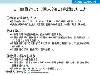 ６．職員として（個人的に）意識したこと
①当事者意識を持つ
・認定を受けられなければ、自分の責任。上司や組織の責任ではない。
・「先生が決めること」という言葉は責任からの逃走。一緒に考え、決める。
②よく学ぶ
・中教審の答申を読み込み、自分なりに咀嚼する。
・学習指導要領の解説書や、教員養成の専門誌を読み込み、教員養成につい
て、自分なりの考えを持つ。
・教員養成に対する文科省の考え方や、社会的な要請に対して、批判的な眼
差しを持つ。
・申請課程の学び（社会学）に興味を持つ。
③教員の弱みを補う
・申請書の全体像を整える。
・申請書提出に至るまでのスケジュール管理を十分に行い、その都度必要な
情報を提供する。
・誤字脱字、書式等、細かいところでも妥協しない。
 