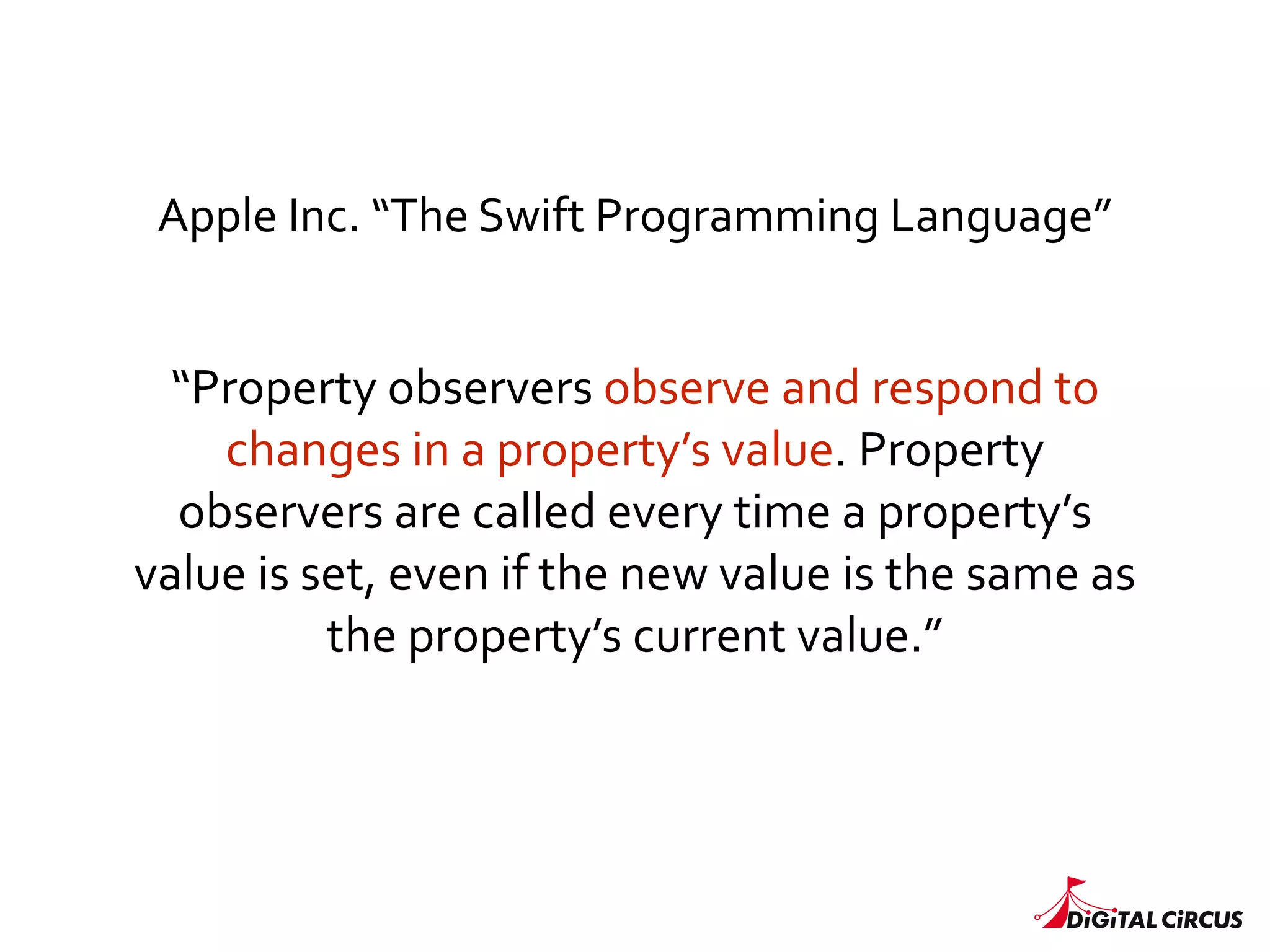 “Property	
  observers	
  observe	
  and	
  respond	
  to	
  
changes	
  in	
  a	
  property’s	
  value.	
  Property	
  
observers	
  are	
  called	
  every	
  time	
  a	
  property’s	
  
value	
  is	
  set,	
  even	
  if	
  the	
  new	
  value	
  is	
  the	
  same	
  as	
  
the	
  property’s	
  current	
  value.”
Apple	
  Inc.	
  “The	
  Swift	
  Programming	
  Language”
 