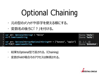 Optional Chaining
・ 元の型のメソッドや添字を使える様にする。
・ 変数名の後ろに「 ? 」を付ける。
・ 結果もOptional型で返される。（Chaining)
・ 変数がnilの場合そのアクセスは無視される。
 