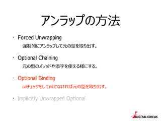 アンラップの⽅方法
・ Forced Unwrapping
強制的にアンラップして元の型を取り出す。
・ Optional Chaining
元の型のメソッドや添字を使える様にする。
・ Optional Binding
nilチェックをしてnilでなければ元の型を取り出す。
・ Implicitly Unwrapped Optional
 