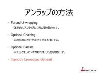 アンラップの⽅方法
・ Forced Unwrapping
強制的にアンラップして元の型を取り出す。
・ Optional Chaining
元の型のメソッドや添字を使える様にする。
・ Optional Binding
nilチェックをしてnilでなければ元の型を取り出す。
・ Implicitly Unwrapped Optional
 