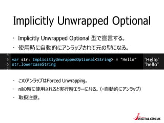 ・ このアンラップはForced Unwrapping。
・ nilの時に使⽤用されると実⾏行行時エラーになる。（=⾃自動的にアンラップ）
・ 取扱注意。
Implicitly Unwrapped Optional
・ Implicitly Unwrapped Optional 型で宣⾔言する。
・ 使⽤用時に⾃自動的にアンラップされて元の型になる。
 