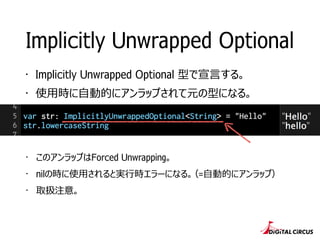 Implicitly Unwrapped Optional
・ Implicitly Unwrapped Optional 型で宣⾔言する。
・ 使⽤用時に⾃自動的にアンラップされて元の型になる。
・ このアンラップはForced Unwrapping。
・ nilの時に使⽤用されると実⾏行行時エラーになる。（=⾃自動的にアンラップ）
・ 取扱注意。
 