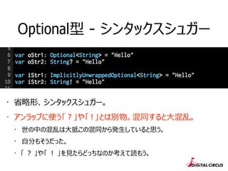 Optional型 - シンタックスシュガー
・ 省省略略形、シンタックスシュガー。
・ アンラップに使う「 ? 」や「 ! 」とは別物。混同すると⼤大混乱。
・ 世の中の混乱は⼤大抵この混同から発⽣生していると思う。
・ ⾃自分もそうだった。
・ 「 ？ 」や「 ！ 」を⾒見見たらどっちなのか考えて読もう。
 