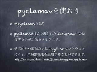 pyclamavを使おう
#pyclamavとは?
pyClamAVはCで書かれたlibclamavへの結
合する事が出来るライブラリ。
効率的かつ簡単な方法でpythonソフトウェア
にウイルス検出機能を追加することができます。
http:/...