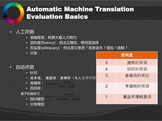 Automatic Machine Translation
Evaluation Basics
• 人工评测
• 准确度高；耗费大量人力物力
• 流利度(fluency)：语法正确性、惯用语选择
• 忠实度(adequacy)：传达原文意思？信息丢失？增加？曲解？
• 分级：
• 自动评测
• 针对
• 成本低、 速度快；准确率（与人工评价的相关度）低
• 准确率：
• 召回率：
基于机器学习
• 回归模型
• 分类模型
流利度
5 流畅的英语
4 较好的英语
3 非母语的表达
2 不流畅的英语
1 表达不清的英语
_
correct
precision
output length

correct
recall
reference length


 