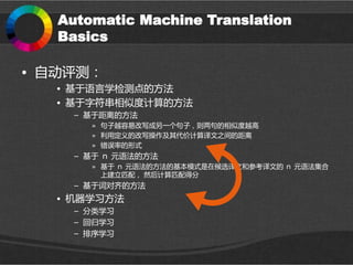 Automatic Machine Translation
Basics
• 自动评测：
• 基于语言学检测点的方法
• 基于字符串相似度计算的方法
– 基于距离的方法
» 句子越容易改写成另一个句子，则两句的相似度越高
» 利用定义的改写操作及其代价计算译文之间的距离
» 错误率的形式
– 基于 ｎ 元语法的方法
» 基于 ｎ 元语法的方法的基本模式是在候选译文和参考译文的 ｎ 元语法集合
上建立匹配， 然后计算匹配得分
– 基于词对齐的方法
• 机器学习方法
– 分类学习
– 回归学习
– 排序学习
 