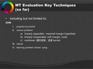 MT Evaluation Key Techniques
(so far)
• including but not limited to:
SVM
I. popular/successful
II. various problem:
a) linearly separable : maximal margin hyperlane
b) linearly inseparable: soft margin, noise
c) nonlinear: 属性变换，或者 kernel
III. robust
IV. learning problem solved using
 