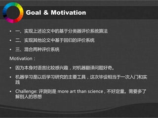 Goal & Motivation
• 一、实现上述论文中的基于分类器评价系统算法
• 二、实现其他论文中基于回归的评价系统
• 三、混合两种评价系统
Motivation：
• 因为本身对语言比较感兴趣，对机器翻译问题好奇。
• 机器学习是以后学习研究的主要工具，这次毕设相当于一次入门和实
践
• Challenge: 评测则是 more art than science , 不好定量。需要多了
解别人的思想
 