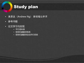 Study plan
• 吴恩达（Andrew Ng） 斯坦福公开课
• 参考书籍
• 论文学习与实现
• 平行语料库
• 现有机器翻译系统
• 现有机器翻译自动评价系统
 