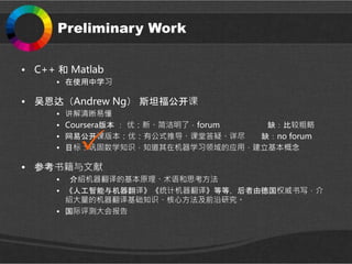 Preliminary Work
• C++ 和 Matlab
• 在使用中学习
• 吴恩达（Andrew Ng） 斯坦福公开课
• 讲解清晰易懂
• Coursera版本 ： 优：新、简洁明了，forum 缺：比较粗略
• 网易公开课版本：优：有公式推导、课堂答疑、详尽 缺：no forum
• 目标：巩固数学知识，知道其在机器学习领域的应用，建立基本概念
• 参考书籍与文献
• 介绍机器翻译的基本原理、术语和思考方法
• 《人工智能与机器翻译》《统计机器翻译》等等，后者由德国权威书写，介
绍大量的机器翻译基础知识、核心方法及前沿研究。
• 国际评测大会报告
 