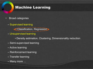Machine Learning
• Broad categories
– Supervised learning
• Classification, Regression
– Unsupervised learning
• Density estimation, Clustering, Dimensionality reduction
– Semi-supervised learning
– Active learning
– Reinforcement learning
– Transfer learning
– Many more …
 
