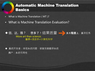 Automatic Machine Translation
Basics
• What is Machine Translation ( MT )?
• What is Machine Translation Evaluation?
More art than science:
数学+语言学+计算机科学
 信、达、雅？ 结果质量想多了！ 多大程度上，某项任务
 系统开发者：体现系统问题，修复完善翻译系统
用户：系统可用性
 