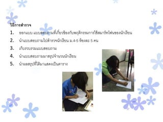 วิธีการสารวจ
1. ออกแบบ แบบสอบถามที่เกี่ยวข้องกับพฤติกรรมการใช้สมาร์ทโฟนของนักเรียน
2. นาแบบสอบถามไปสารวจนักเรียน ม.4-5 ห้องละ 5 คน
3. เก็บรวบรวมแบบสอบถาม
4. นาแบบสอบถามมาสรุปจานวนนักเรียน
5. นาผลสรุปที่ได้มาแสดงเป็นตาราง
 
