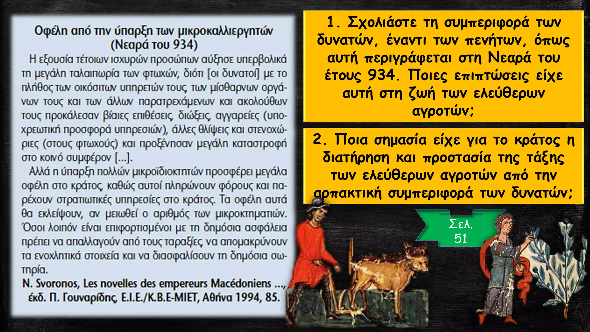 1. Σχολιάστε τη συμπεριφορά των
δυνατών, έναντι των πενήτων, όπως
αυτή περιγράφεται στη Νεαρά του
έτους 934. Ποιες επιπτώσεις είχε
αυτή στη ζωή των ελεύθερων
αγροτών;
Σελ.
51
2. Ποια σημασία είχε για το κράτος η
διατήρηση και προστασία της τάξης
των ελεύθερων αγροτών από την
αρπακτική συμπεριφορά των δυνατών;
 