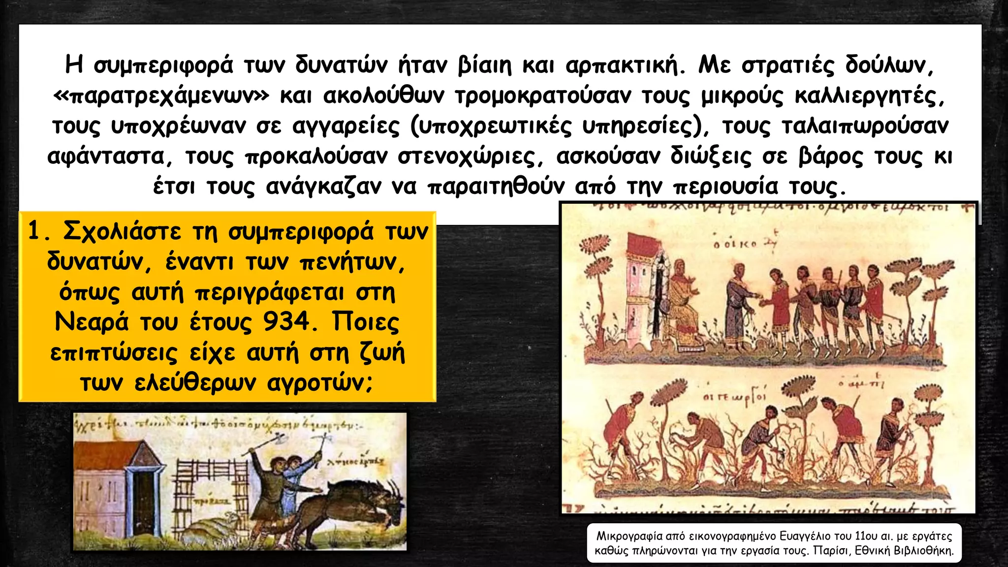 Η συμπεριφορά των δυνατών ήταν βίαιη και αρπακτική. Με στρατιές δούλων,
«παρατρεχάμενων» και ακολούθων τρομοκρατούσαν τους μικρούς καλλιεργητές,
τους υποχρέωναν σε αγγαρείες (υποχρεωτικές υπηρεσίες), τους ταλαιπωρούσαν
αφάνταστα, τους προκαλούσαν στενοχώριες, ασκούσαν διώξεις σε βάρος τους κι
έτσι τους ανάγκαζαν να παραιτηθούν από την περιουσία τους.
1. Σχολιάστε τη συμπεριφορά των
δυνατών, έναντι των πενήτων,
όπως αυτή περιγράφεται στη
Νεαρά του έτους 934. Ποιες
επιπτώσεις είχε αυτή στη ζωή
των ελεύθερων αγροτών;
Μικρογραφία από εικονογραφημένο Ευαγγέλιο του 11ου αι. με εργάτες
καθώς πληρώνονται για την εργασία τους. Παρίσι, Εθνική Βιβλιοθήκη.
 