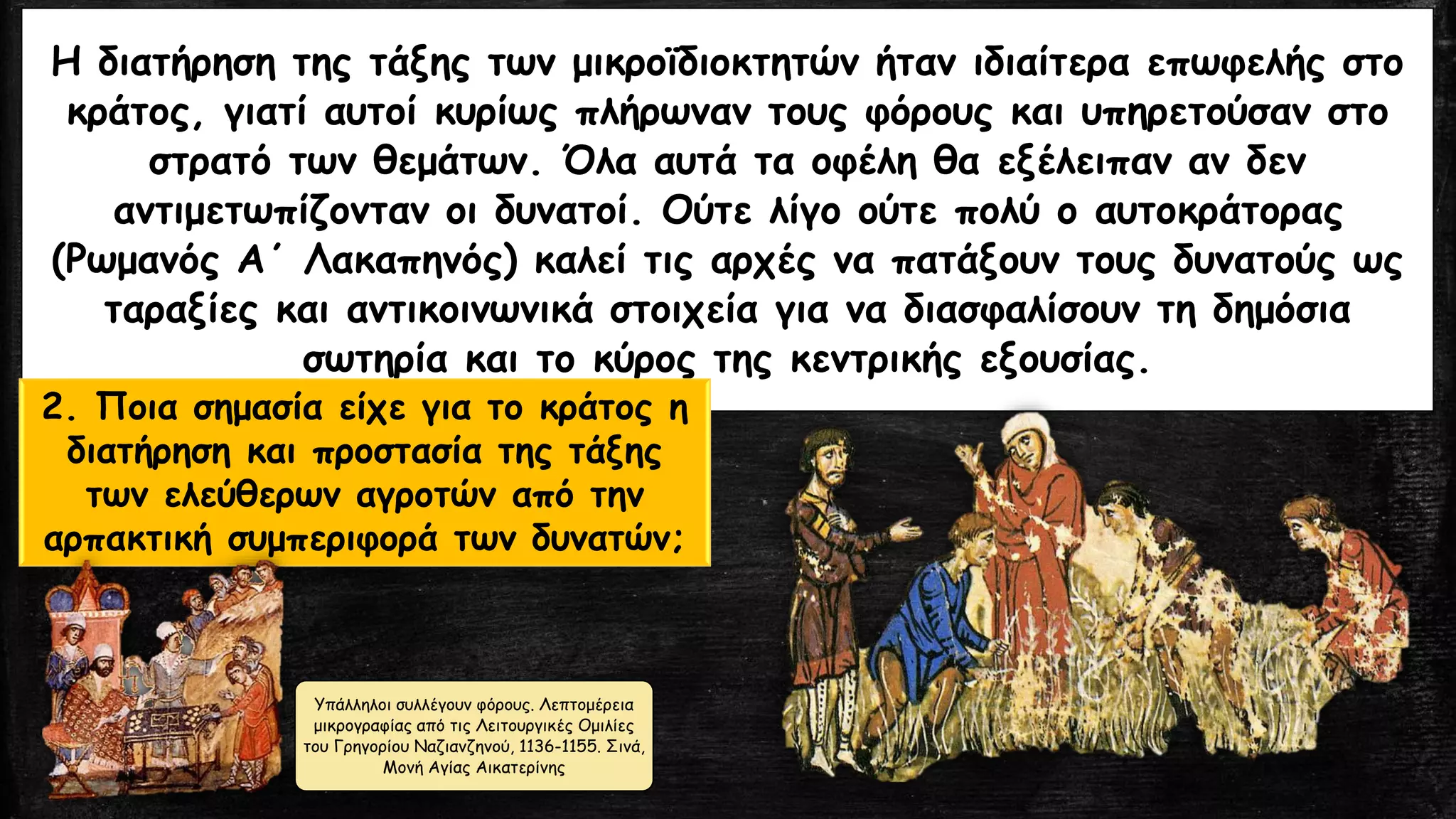 Η διατήρηση της τάξης των μικροϊδιοκτητών ήταν ιδιαίτερα επωφελής στο
κράτος, γιατί αυτοί κυρίως πλήρωναν τους φόρους και υπηρετούσαν στο
στρατό των θεμάτων. Όλα αυτά τα οφέλη θα εξέλειπαν αν δεν
αντιμετωπίζονταν οι δυνατοί. Ούτε λίγο ούτε πολύ ο αυτοκράτορας
(Ρωμανός Α΄ Λακαπηνός) καλεί τις αρχές να πατάξουν τους δυνατούς ως
ταραξίες και αντικοινωνικά στοιχεία για να διασφαλίσουν τη δημόσια
σωτηρία και το κύρος της κεντρικής εξουσίας.
2. Ποια σημασία είχε για το κράτος η
διατήρηση και προστασία της τάξης
των ελεύθερων αγροτών από την
αρπακτική συμπεριφορά των δυνατών;
Υπάλληλοι συλλέγουν φόρους. Λεπτομέρεια
μικρογραφίας από τις Λειτουργικές Ομιλίες
του Γρηγορίου Ναζιανζηνού, 1136-1155. Σινά,
Μονή Αγίας Αικατερίνης
 