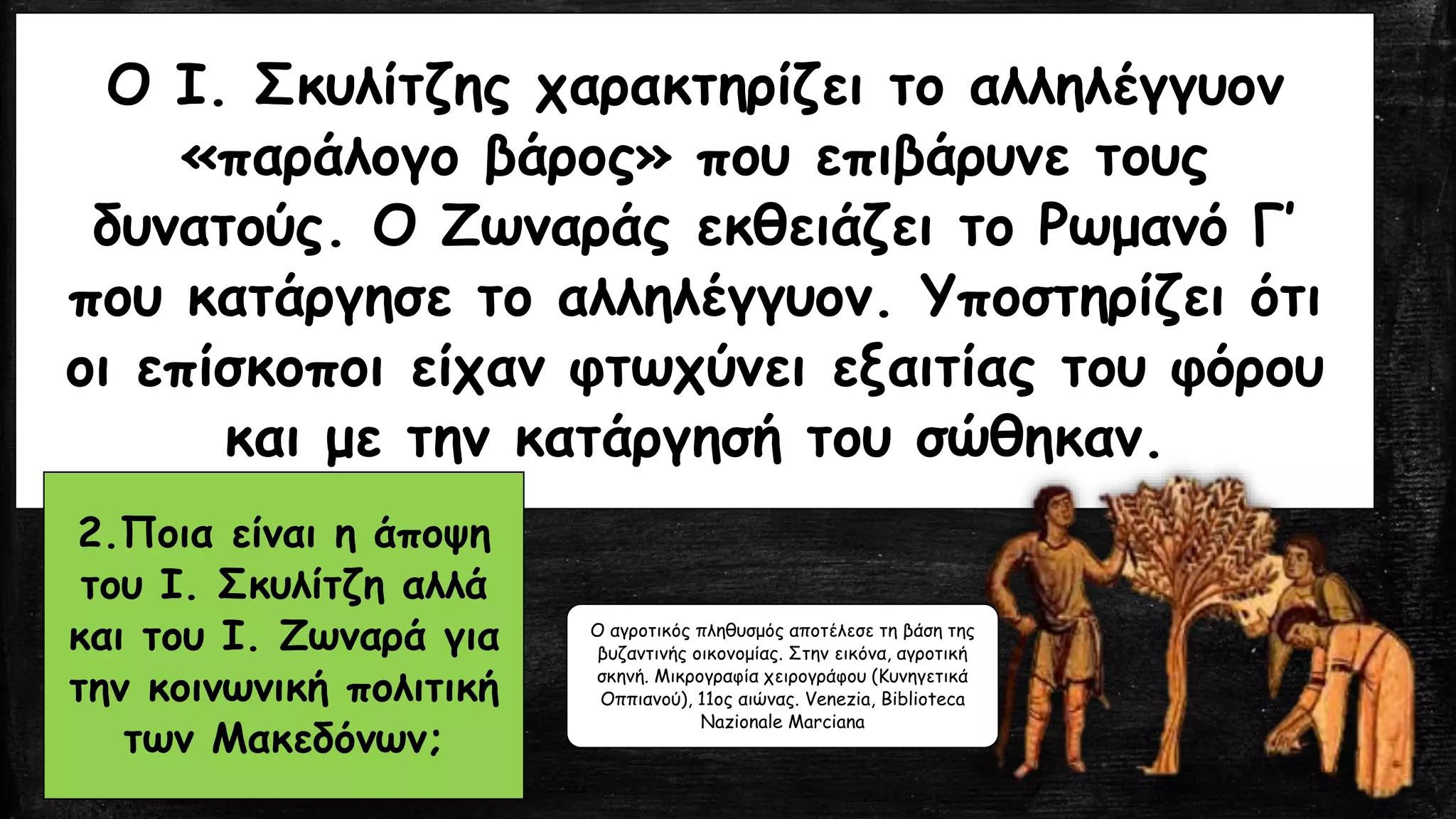Ο Ι. Σκυλίτζης χαρακτηρίζει το αλληλέγγυον
«παράλογο βάρος» που επιβάρυνε τους
δυνατούς. Ο Ζωναράς εκθειάζει το Ρωμανό Γ’
που κατάργησε το αλληλέγγυον. Υποστηρίζει ότι
οι επίσκοποι είχαν φτωχύνει εξαιτίας του φόρου
και με την κατάργησή του σώθηκαν.
2.Ποια είναι η άποψη
του Ι. Σκυλίτζη αλλά
και του Ι. Ζωναρά για
την κοινωνική πολιτική
των Μακεδόνων;
Ο αγροτικός πληθυσμός αποτέλεσε τη βάση της
βυζαντινής οικονομίας. Στην εικόνα, αγροτική
σκηνή. Μικρογραφία χειρογράφου (Κυνηγετικά
Οππιανού), 11ος αιώνας. Venezia, Biblioteca
Nazionale Marciana
 