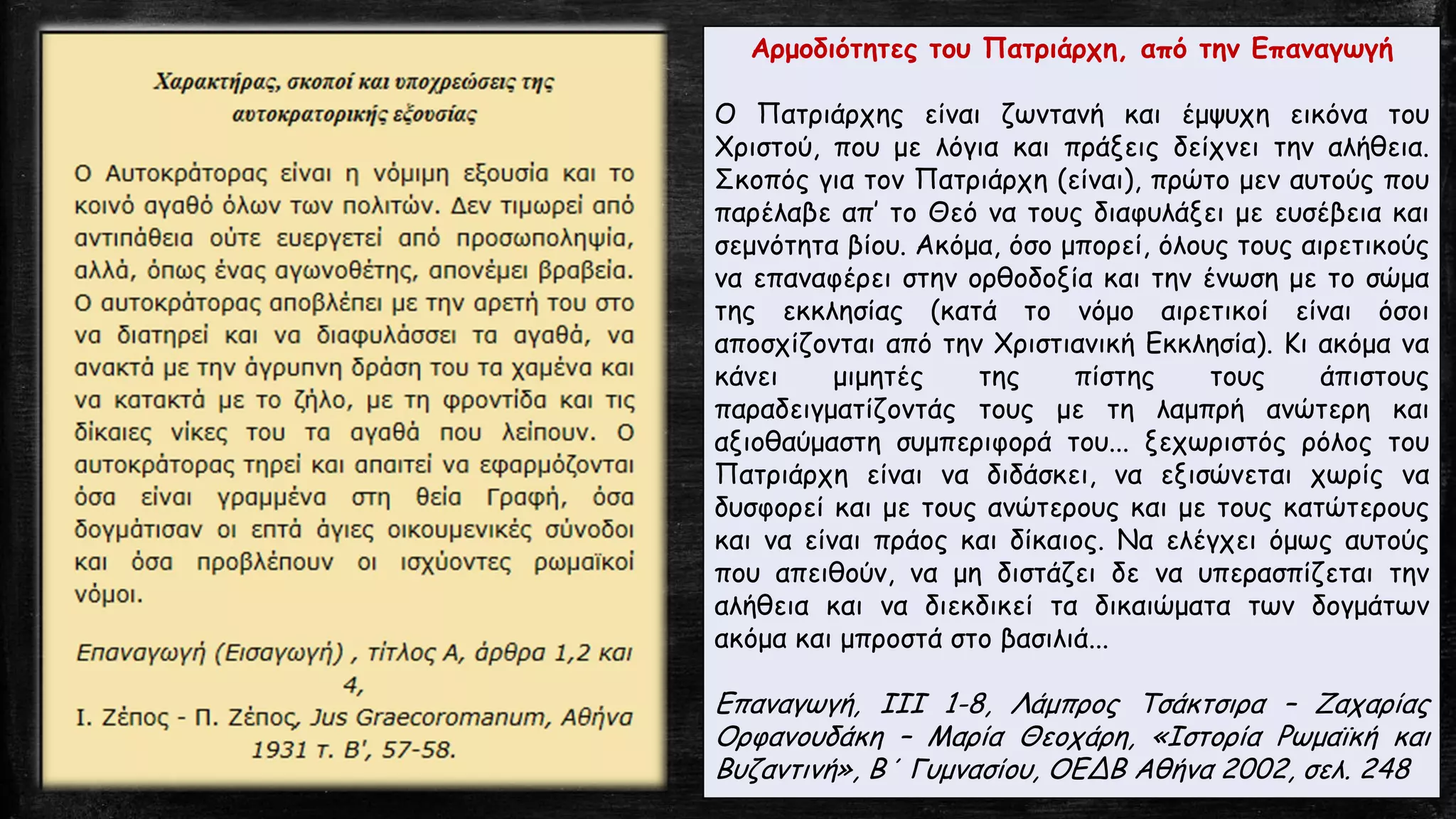 Αρμοδιότητες του Πατριάρχη, από την Επαναγωγή
Ο Πατριάρχης είναι ζωντανή και έμψυχη εικόνα του
Χριστού, που με λόγια και πράξεις δείχνει την αλήθεια.
Σκοπός για τον Πατριάρχη (είναι), πρώτο μεν αυτούς που
παρέλαβε απ’ το Θεό να τους διαφυλάξει με ευσέβεια και
σεμνότητα βίου. Ακόμα, όσο μπορεί, όλους τους αιρετικούς
να επαναφέρει στην ορθοδοξία και την ένωση με το σώμα
της εκκλησίας (κατά το νόμο αιρετικοί είναι όσοι
αποσχίζονται από την Χριστιανική Εκκλησία). Κι ακόμα να
κάνει μιμητές της πίστης τους άπιστους
παραδειγματίζοντάς τους με τη λαμπρή ανώτερη και
αξιοθαύμαστη συμπεριφορά του... ξεχωριστός ρόλος του
Πατριάρχη είναι να διδάσκει, να εξισώνεται χωρίς να
δυσφορεί και με τους ανώτερους και με τους κατώτερους
και να είναι πράος και δίκαιος. Να ελέγχει όμως αυτούς
που απειθούν, να μη διστάζει δε να υπερασπίζεται την
αλήθεια και να διεκδικεί τα δικαιώματα των δογμάτων
ακόμα και μπροστά στο βασιλιά...
Επαναγωγή, ΙΙΙ 1-8, Λάμπρος Τσάκτσιρα – Ζαχαρίας
Ορφανουδάκη – Μαρία Θεοχάρη, «Ιστορία Ρωμαϊκή και
Βυζαντινή», Β΄ Γυμνασίου, ΟΕΔΒ Αθήνα 2002, σελ. 248
 